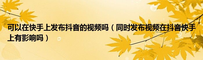 可以在快手上发布抖音的视频吗（同时发布视频在抖音快手上有影响吗）