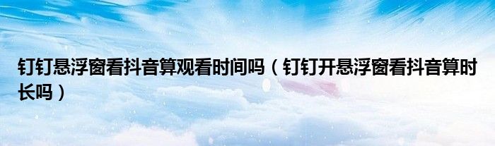 钉钉悬浮窗看抖音算观看时间吗（钉钉开悬浮窗看抖音算时长吗）