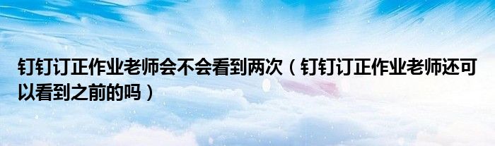 钉钉订正作业老师会不会看到两次（钉钉订正作业老师还可以看到之前的吗）