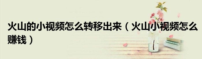 火山的小视频怎么转移出来（火山小视频怎么赚钱）
