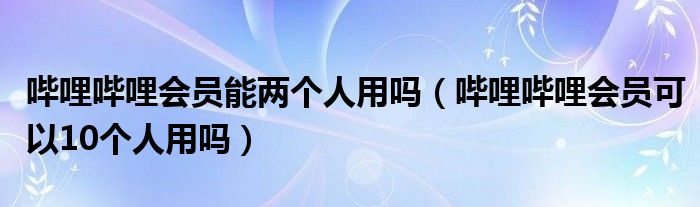 哔哩哔哩会员能两个人用吗（哔哩哔哩会员可以10个人用吗）