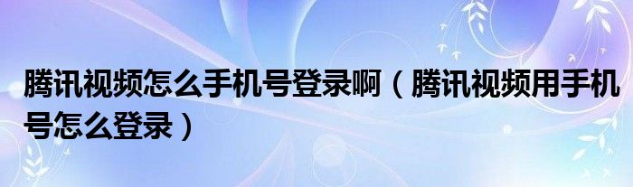 腾讯视频怎么手机号登录啊（腾讯视频用手机号怎么登录）