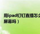 用ipad钉钉直播怎么分享屏幕（钉钉手机直播可以分享手机屏幕吗）