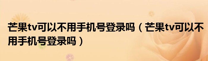 芒果tv可以不用手机号登录吗（芒果tv可以不用手机号登录吗）