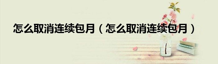 怎么取消连续包月（怎么取消连续包月）