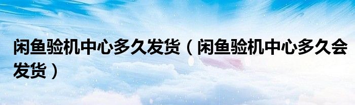 闲鱼验机中心多久发货（闲鱼验机中心多久会发货）
