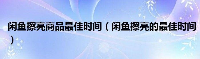闲鱼擦亮商品最佳时间（闲鱼擦亮的最佳时间）