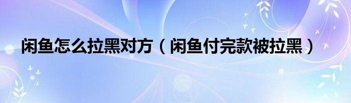 闲鱼怎么拉黑对方（闲鱼付完款被拉黑）