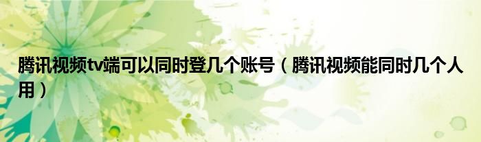 腾讯视频tv端可以同时登几个账号（腾讯视频能同时几个人用）