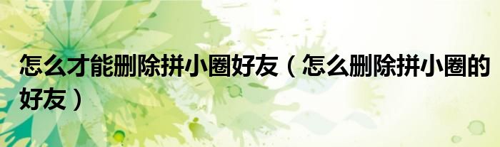 怎么才能删除拼小圈好友（怎么删除拼小圈的好友）