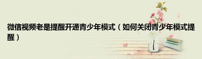 微信视频老是提醒开通青少年模式（如何关闭青少年模式提醒）