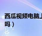 西瓜视频电脑上能安装吗（西瓜视频电脑能装吗）