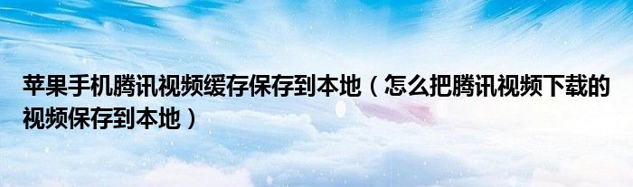 苹果手机腾讯视频缓存保存到本地（怎么把腾讯视频下载的视频保存到本地）