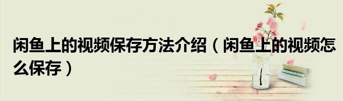 闲鱼上的视频保存方法介绍（闲鱼上的视频怎么保存）