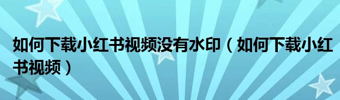 如何下载小红书视频没有水印（如何下载小红书视频）