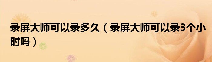 录屏大师可以录多久（录屏大师可以录3个小时吗）