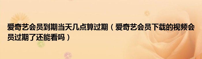爱奇艺会员到期当天几点算过期（爱奇艺会员下载的视频会员过期了还能看吗）