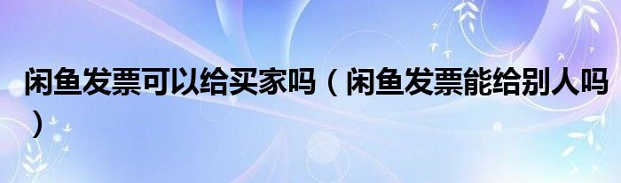 闲鱼发票可以给买家吗（闲鱼发票能给别人吗）
