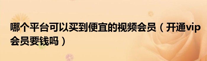 哪个平台可以买到便宜的视频会员（开通vip会员要钱吗）