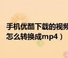 手机优酷下载的视频怎么转换成mp4（手机优酷下载的视频怎么转换成mp4）