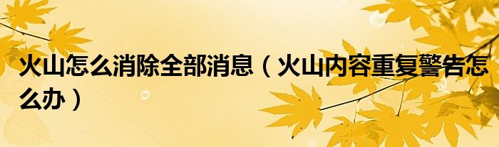 火山怎么消除全部消息（火山内容重复警告怎么办）