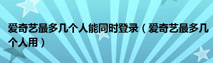 爱奇艺最多几个人能同时登录（爱奇艺最多几个人用）