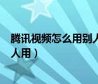 腾讯视频怎么用别人的微信（腾讯视频用微信开的怎么给别人用）