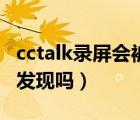 cctalk录屏会被检测出来吗（cctalk录屏会被发现吗）