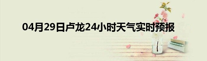 04月29日卢龙24小时天气实时预报