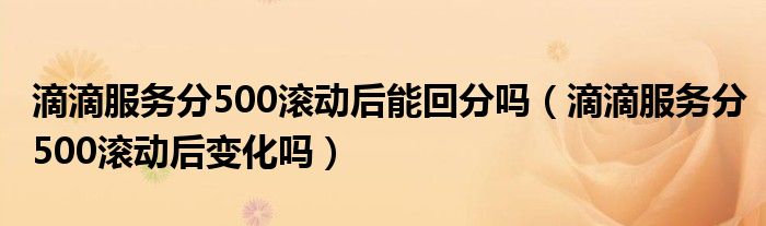 滴滴服务分500滚动后能回分吗（滴滴服务分500滚动后变化吗）