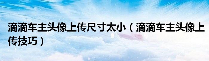 滴滴车主头像上传尺寸太小（滴滴车主头像上传技巧）