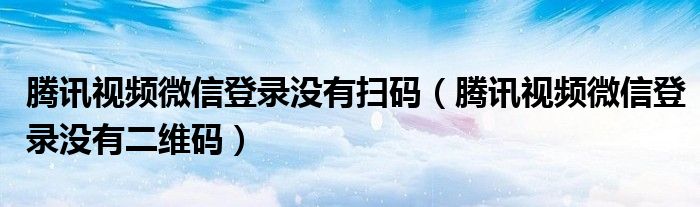 腾讯视频微信登录没有扫码（腾讯视频微信登录没有二维码）