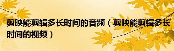 剪映能剪辑多长时间的音频（剪映能剪辑多长时间的视频）
