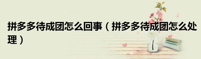 拼多多待成团怎么回事（拼多多待成团怎么处理）