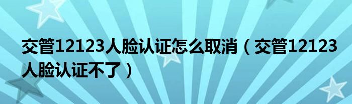 交管12123人脸认证怎么取消（交管12123人脸认证不了）