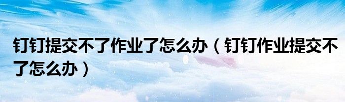 钉钉提交不了作业了怎么办（钉钉作业提交不了怎么办）