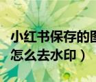 小红书保存的图片怎么去水印（小红书存图片怎么去水印）