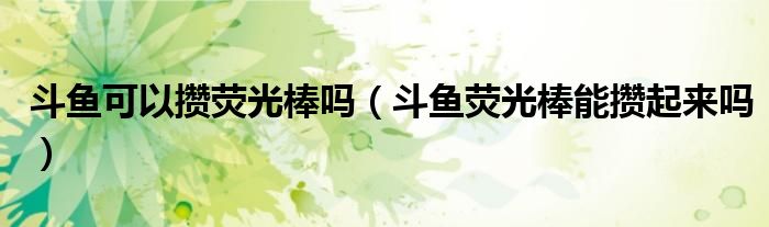斗鱼可以攒荧光棒吗（斗鱼荧光棒能攒起来吗）