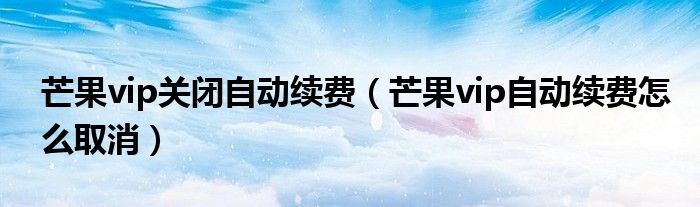 芒果vip关闭自动续费（芒果vip自动续费怎么取消）