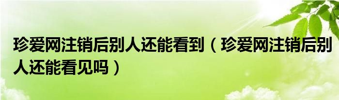 珍爱网注销后别人还能看到（珍爱网注销后别人还能看见吗）