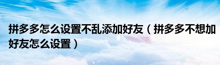 拼多多怎么设置不乱添加好友（拼多多不想加好友怎么设置）