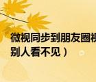 微视同步到朋友圈视频最长多久（为什么微视同步到朋友圈别人看不见）