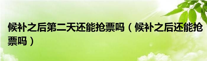 候补之后第二天还能抢票吗（候补之后还能抢票吗）