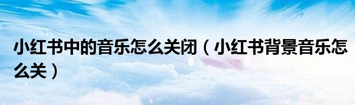 小红书中的音乐怎么关闭（小红书背景音乐怎么关）