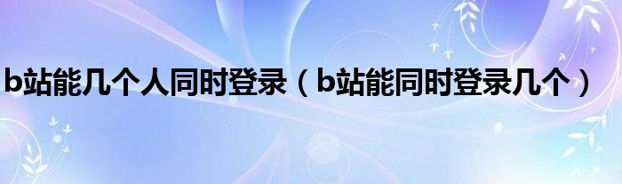b站能几个人同时登录（b站能同时登录几个）