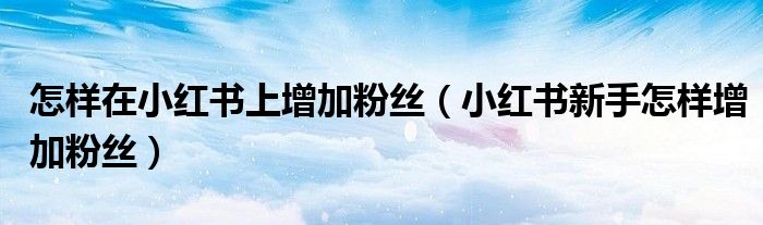 怎样在小红书上增加粉丝（小红书新手怎样增加粉丝）