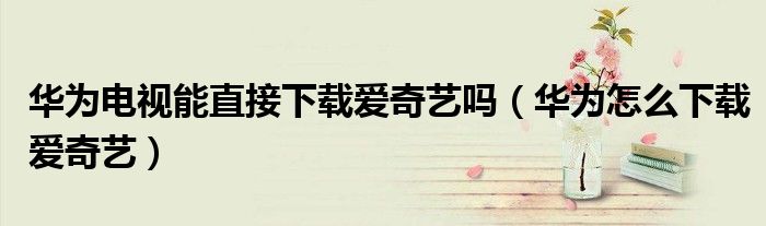 华为电视能直接下载爱奇艺吗（华为怎么下载爱奇艺）