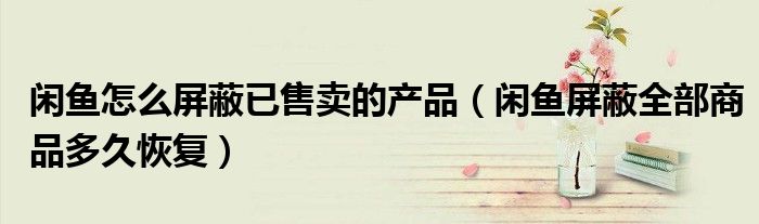 闲鱼怎么屏蔽已售卖的产品（闲鱼屏蔽全部商品多久恢复）