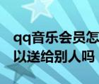 qq音乐会员怎么送给好友（qq音乐买的歌可以送给别人吗）