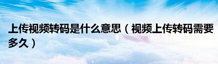 上传视频转码是什么意思（视频上传转码需要多久）
